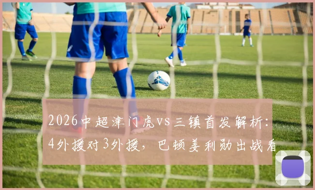 2026中超津门虎vs三镇首发解析：4外援对3外援，巴顿姜利勋出战看点与战术分析