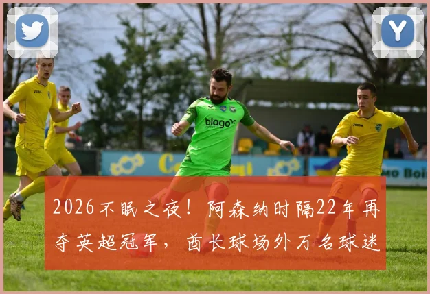 2026不眠之夜！阿森纳时隔22年再夺英超冠军，酋长球场外万名球迷彻夜狂欢庆祝全记录