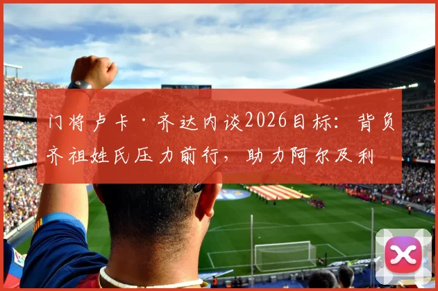 门将卢卡·齐达内谈2026目标：背负齐祖姓氏压力前行，助力阿尔及利亚冲击世界杯小组出线
