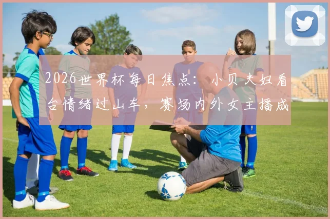 2026世界杯每日焦点：小贝夫妇看台情绪过山车，赛场内外女主播成亮丽风景线