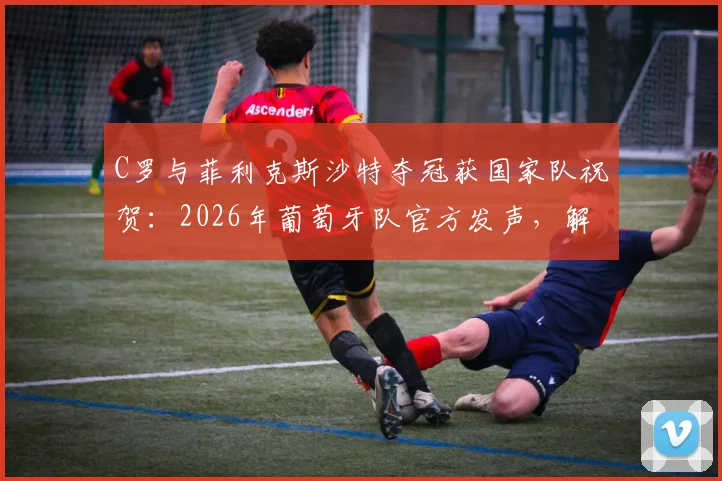 C罗与菲利克斯沙特夺冠获国家队祝贺:2026年葡萄牙队官方发声,解析两人沙特征程
